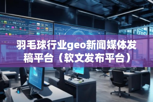羽毛球行业geo新闻媒体发稿平台（软文发布平台）