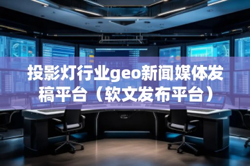 投影灯行业geo新闻媒体发稿平台（软文发布平台）