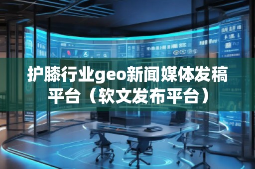 护膝行业geo新闻媒体发稿平台（软文发布平台）