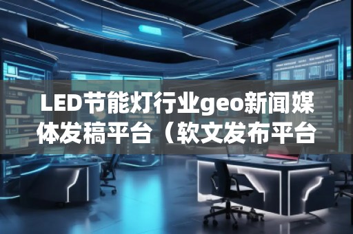 LED节能灯行业geo新闻媒体发稿平台（软文发布平台）