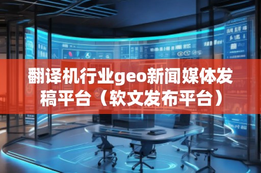 翻译机行业geo新闻媒体发稿平台（软文发布平台）