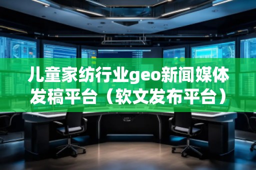 儿童家纺行业geo新闻媒体发稿平台（软文发布平台）
