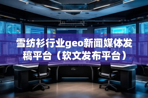 雪纺衫行业geo新闻媒体发稿平台（软文发布平台）