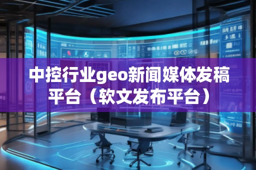 中控行业geo新闻媒体发稿平台（软文发布平台）