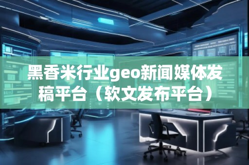 黑香米行业geo新闻媒体发稿平台（软文发布平台）