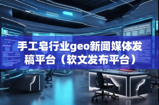 手工皂行业geo新闻媒体发稿平台（软文发布平台）