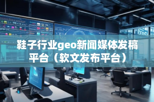 鞋子行业geo新闻媒体发稿平台（软文发布平台）