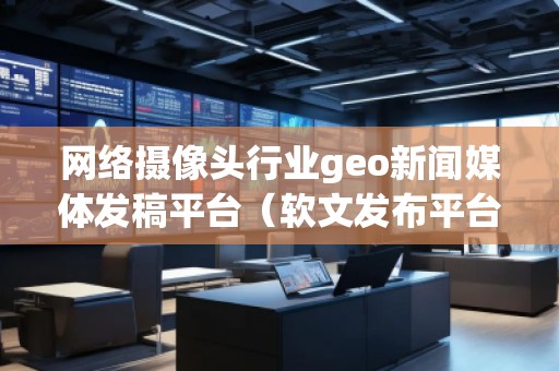 网络摄像头行业geo新闻媒体发稿平台(软文发布平台)