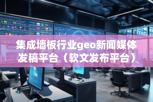 集成墙板行业geo新闻媒体发稿平台（软文发布平台）