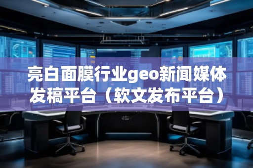 亮白面膜行业geo新闻媒体发稿平台(软文发布平台) 亮白面膜行业geo新闻媒体发稿平台(软文发布平台)
