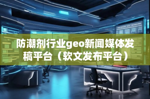 防潮剂行业geo新闻媒体发稿平台（软文发布平台）