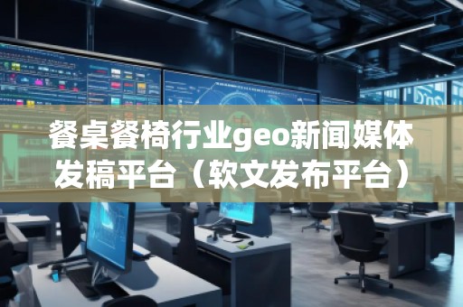 餐桌餐椅行业geo新闻媒体发稿平台（软文发布平台）