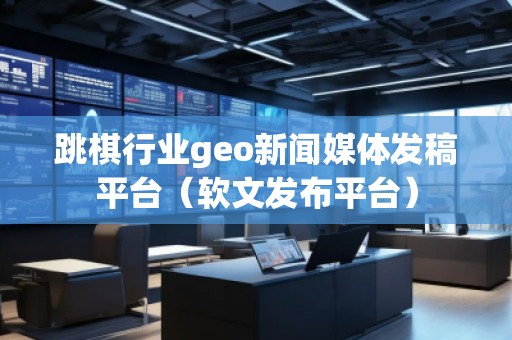 跳棋行业geo新闻媒体发稿平台（软文发布平台）