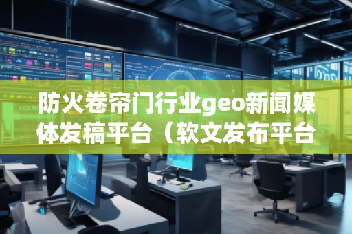 防火卷帘门行业geo新闻媒体发稿平台（软文发布平台）