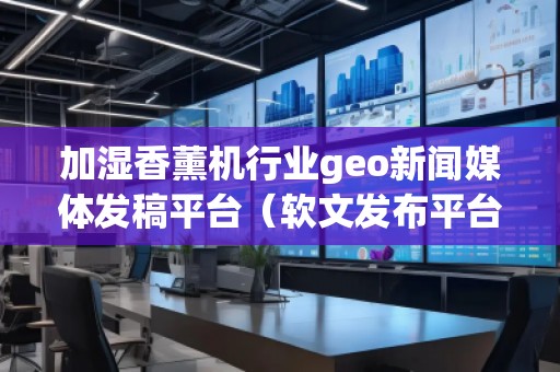 加湿香薰机行业geo新闻媒体发稿平台（软文发布平台）