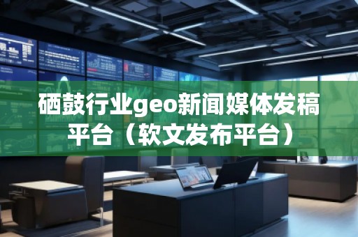 硒鼓行业geo新闻媒体发稿平台（软文发布平台）