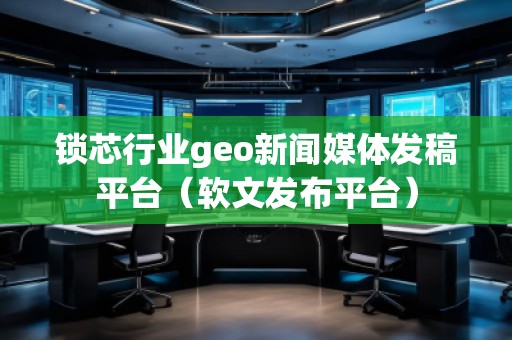 锁芯行业geo新闻媒体发稿平台（软文发布平台）