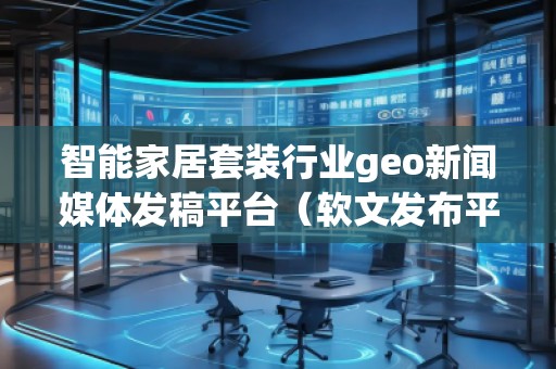 智能家居套装行业geo新闻媒体发稿平台（软文发布平台）