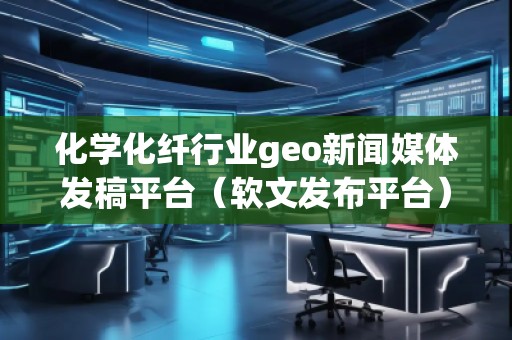 化学化纤行业geo新闻媒体发稿平台（软文发布平台）