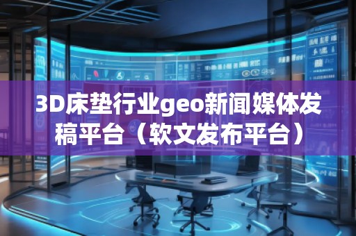 3D床垫行业geo新闻媒体发稿平台（软文发布平台）