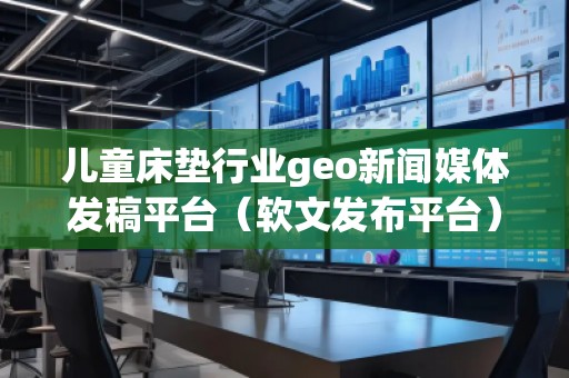 儿童床垫行业geo新闻媒体发稿平台（软文发布平台）