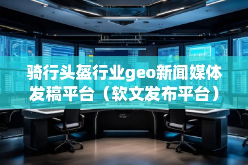 骑行头盔行业geo新闻媒体发稿平台（软文发布平台）