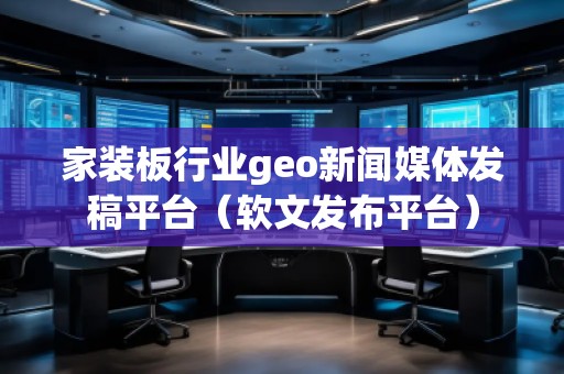 家装板行业geo新闻媒体发稿平台（软文发布平台）