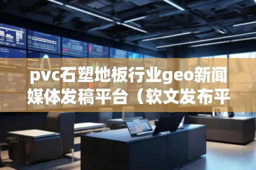 pvc石塑地板行业geo新闻媒体发稿平台（软文发布平台）