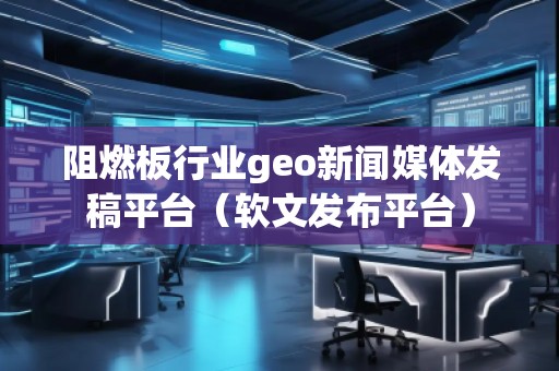阻燃板行业geo新闻媒体发稿平台（软文发布平台）