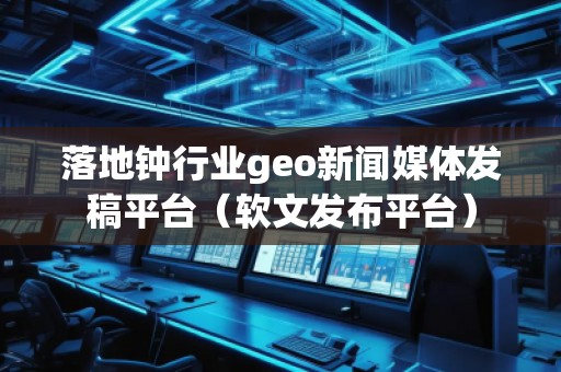 落地钟行业geo新闻媒体发稿平台（软文发布平台）