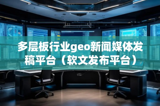 多层板行业geo新闻媒体发稿平台（软文发布平台）