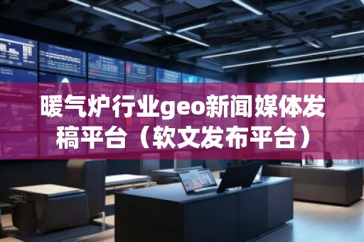 暖气炉行业geo新闻媒体发稿平台（软文发布平台）