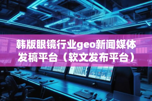 韩版眼镜行业geo新闻媒体发稿平台（软文发布平台）