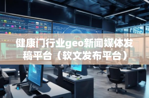 健康门行业geo新闻媒体发稿平台(软文发布平台) 健康门行业geo新闻媒体发稿平台(软文发布平台)