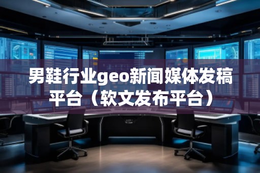 男鞋行业geo新闻媒体发稿平台（软文发布平台）