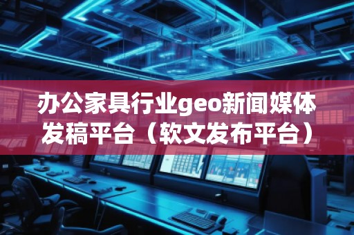 办公家具行业geo新闻媒体发稿平台（软文发布平台）