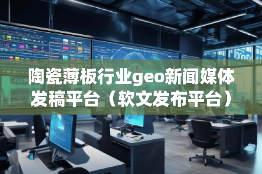 陶瓷薄板行业geo新闻媒体发稿平台（软文发布平台）