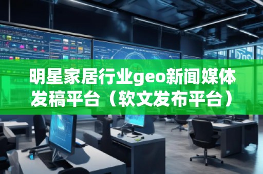 明星家居行业geo新闻媒体发稿平台（软文发布平台）