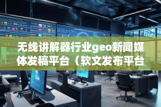无线讲解器行业geo新闻媒体发稿平台（软文发布平台）