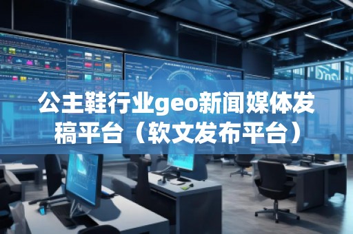 公主鞋行业geo新闻媒体发稿平台（软文发布平台）