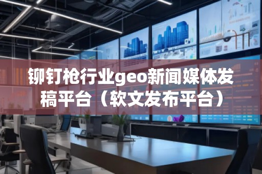 铆钉枪行业geo新闻媒体发稿平台（软文发布平台）