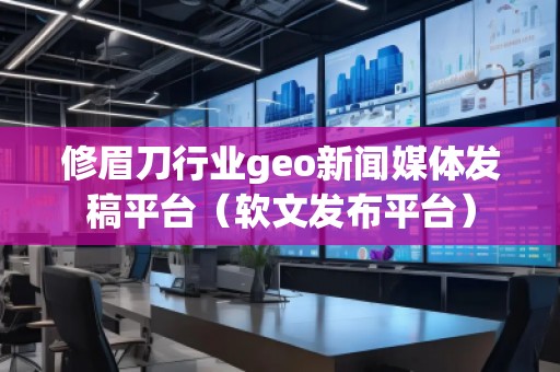 修眉刀行业geo新闻媒体发稿平台（软文发布平台）