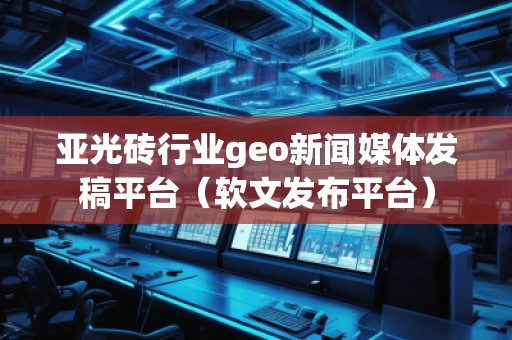 亚光砖行业geo新闻媒体发稿平台（软文发布平台）