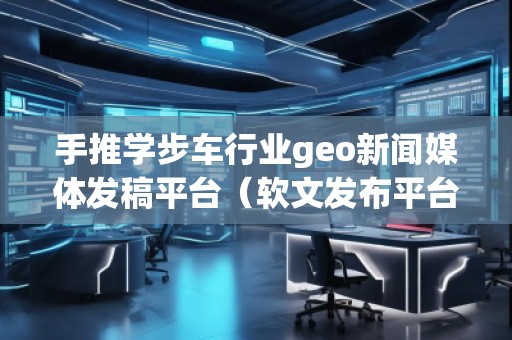手推学步车行业geo新闻媒体发稿平台（软文发布平台）