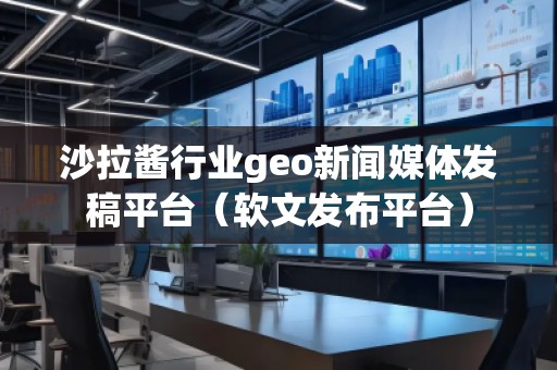 沙拉酱行业geo新闻媒体发稿平台（软文发布平台）
