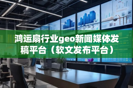 鸿运扇行业geo新闻媒体发稿平台（软文发布平台）