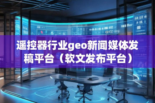 遥控器行业geo新闻媒体发稿平台（软文发布平台）