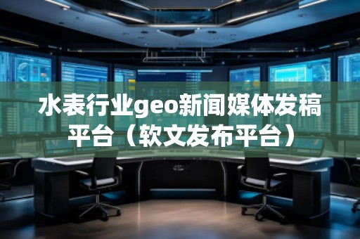 水表行业geo新闻媒体发稿平台（软文发布平台）