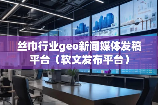 丝巾行业geo新闻媒体发稿平台（软文发布平台）