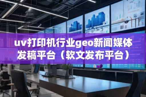 uv打印机行业geo新闻媒体发稿平台（软文发布平台）